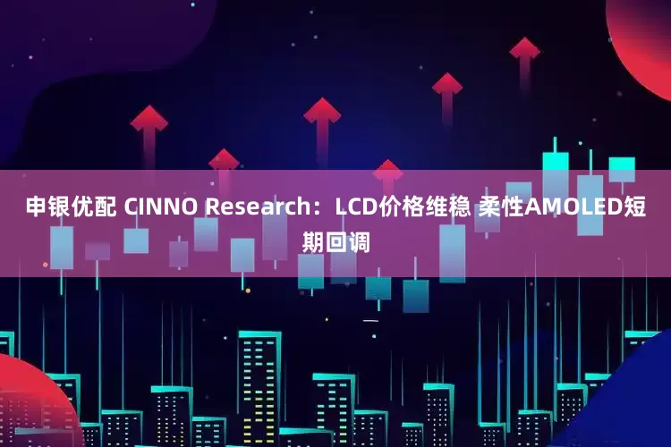 申银优配 CINNO Research：LCD价格维稳 柔性AMOLED短期回调