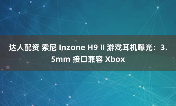 达人配资 索尼 Inzone H9 II 游戏耳机曝光：3.5mm 接口兼容 Xbox
