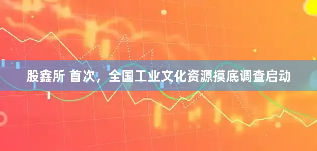 股鑫所 首次，全国工业文化资源摸底调查启动
