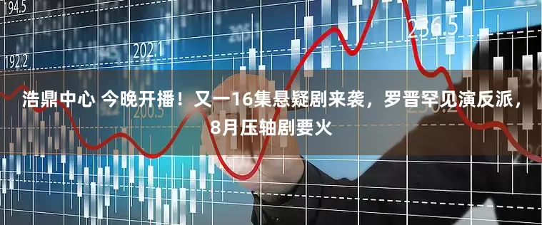 浩鼎中心 今晚开播！又一16集悬疑剧来袭，罗晋罕见演反派，8月压轴剧要火