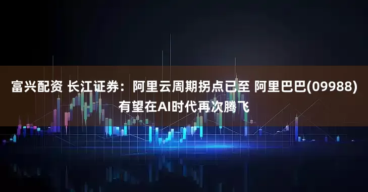 富兴配资 长江证券：阿里云周期拐点已至 阿里巴巴(09988)有望在AI时代再次腾飞