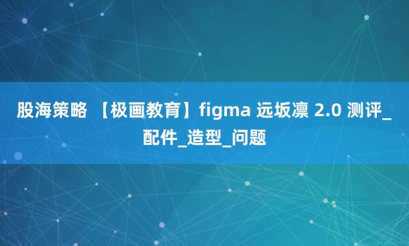 股海策略 【极画教育】figma 远坂凛 2.0 测评_配件_造型_问题