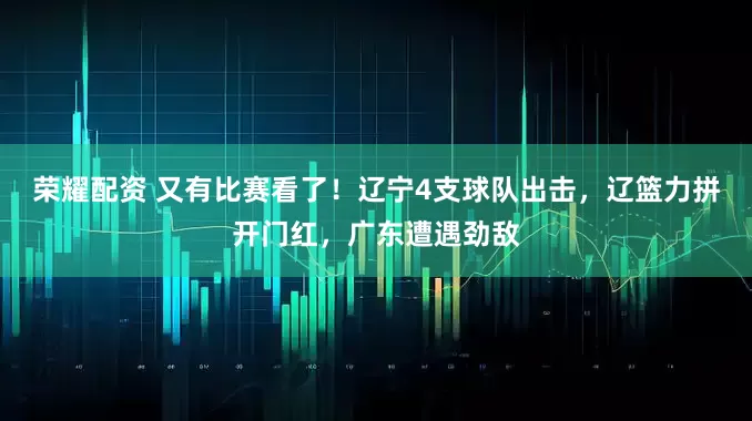 荣耀配资 又有比赛看了！辽宁4支球队出击，辽篮力拼开门红，广东遭遇劲敌