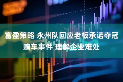 富盈策略 永州队回应老板承诺夺冠赠车事件 理解企业难处