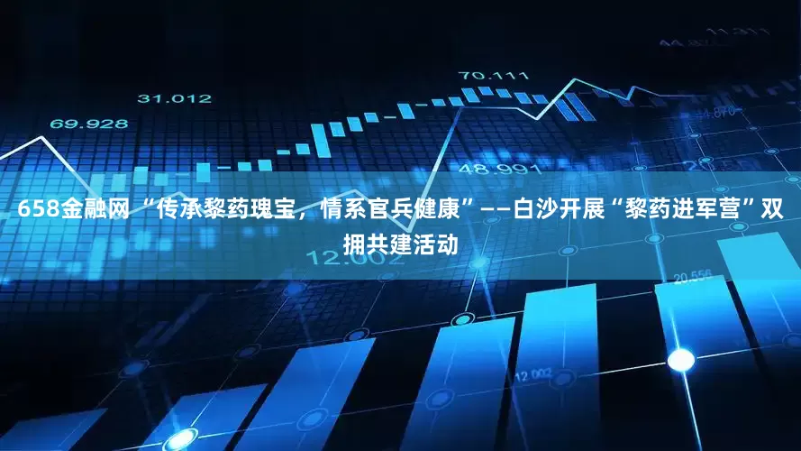 658金融网 “传承黎药瑰宝，情系官兵健康”——白沙开展“黎药进军营”双拥共建活动