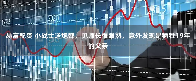 易富配资 小战士送炮弹，见师长很眼熟，意外发现是牺牲19年的父亲