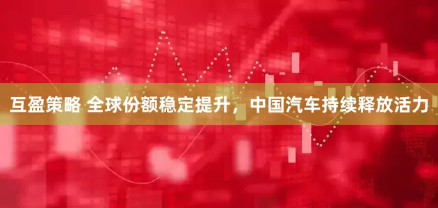互盈策略 全球份额稳定提升，中国汽车持续释放活力
