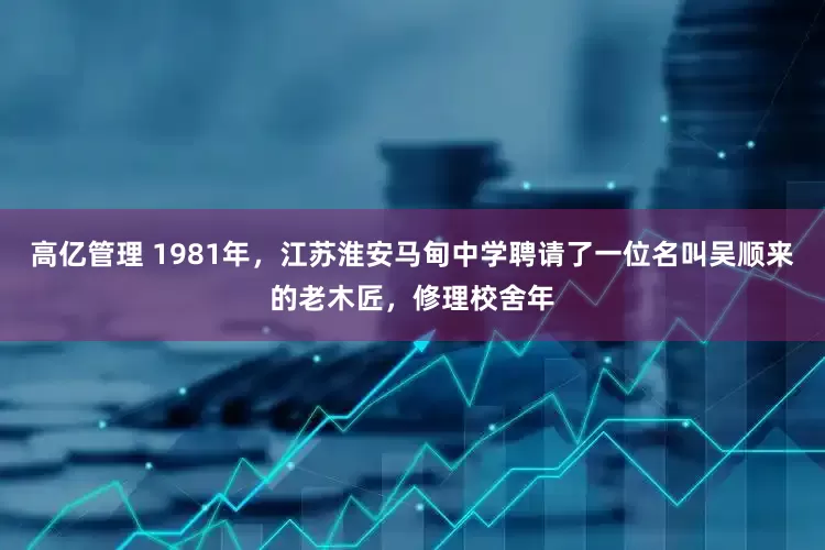 高亿管理 1981年，江苏淮安马甸中学聘请了一位名叫吴顺来的老木匠，修理校舍年