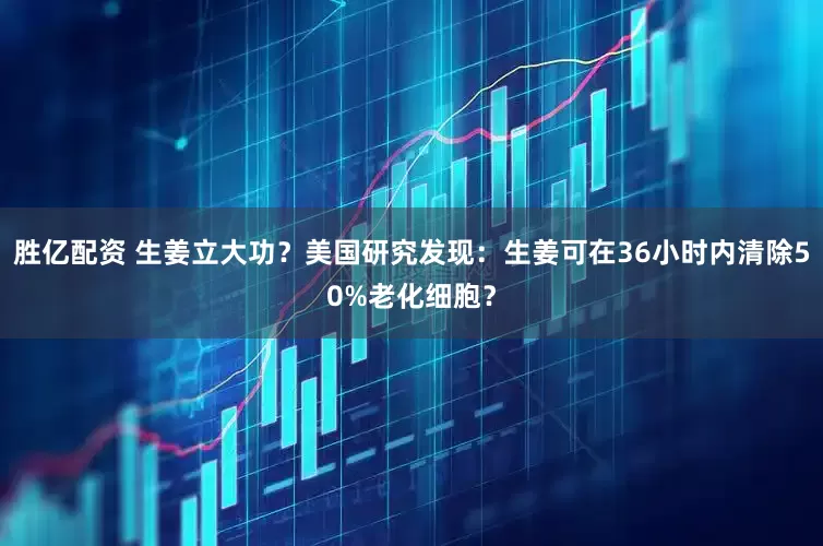 胜亿配资 生姜立大功？美国研究发现：生姜可在36小时内清除50%老化细胞？